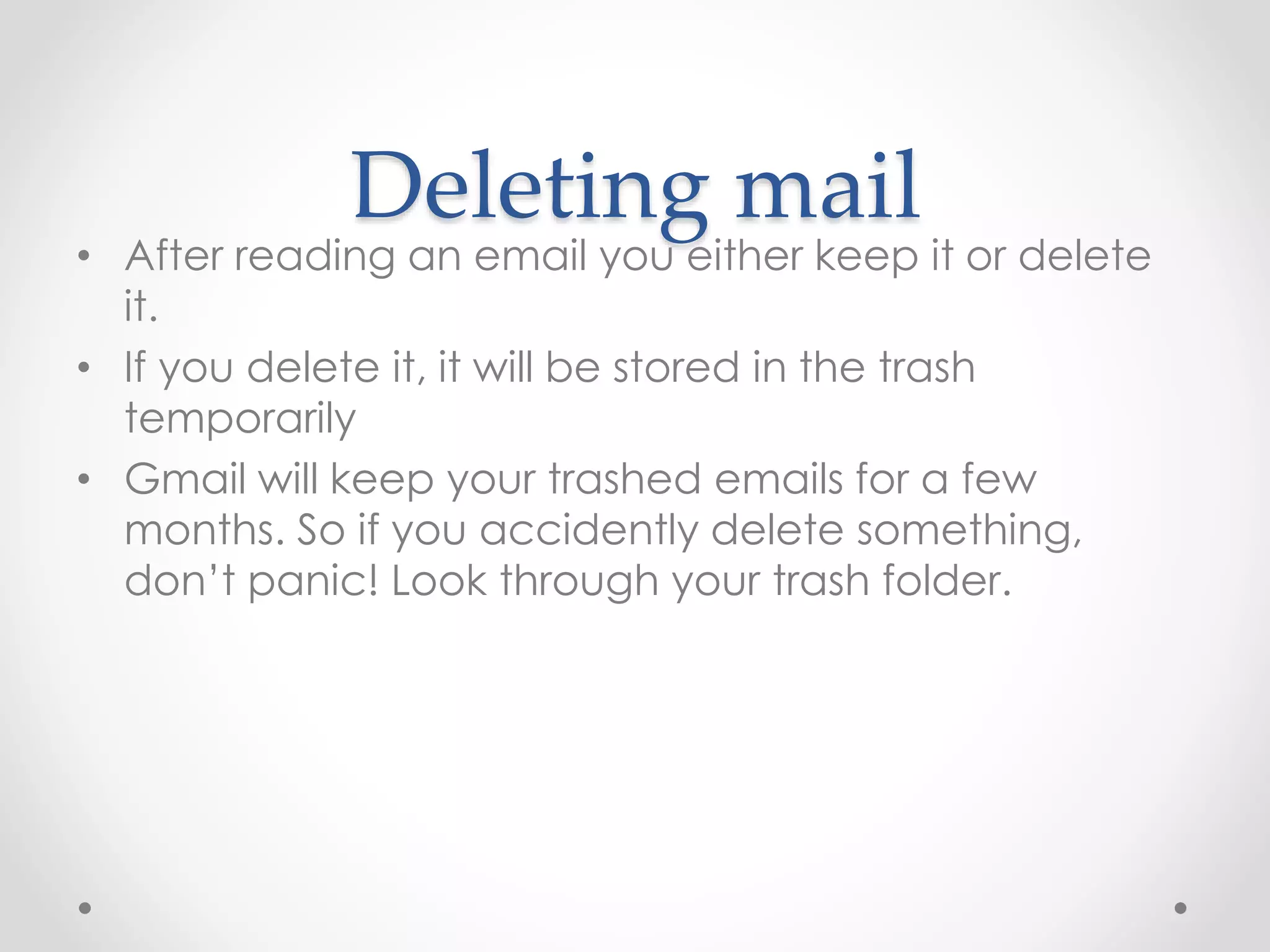 Deleting mail 
• After reading an email you either keep it or delete 
it. 
• If you delete it, it will be stored in the trash 
temporarily 
• Gmail will keep your trashed emails for a few 
months. So if you accidently delete something, 
don’t panic! Look through your trash folder. 
 