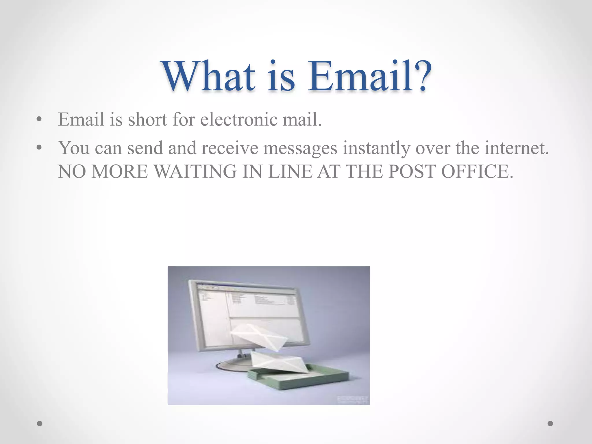 What is Email? 
• Email is short for electronic mail. 
• You can send and receive messages instantly over the internet. 
NO MORE WAITING IN LINE AT THE POST OFFICE. 
 
