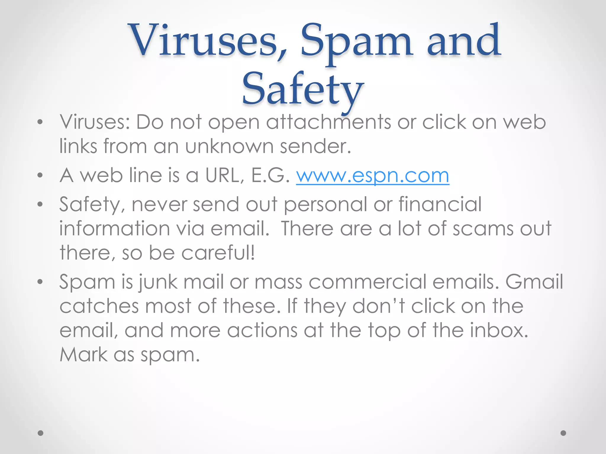 Viruses, Spam and 
Safety 
• Viruses: Do not open attachments or click on web 
links from an unknown sender. 
• A web line is a URL, E.G. www.espn.com 
• Safety, never send out personal or financial 
information via email. There are a lot of scams out 
there, so be careful! 
• Spam is junk mail or mass commercial emails. Gmail 
catches most of these. If they don’t click on the 
email, and more actions at the top of the inbox. 
Mark as spam. 
 