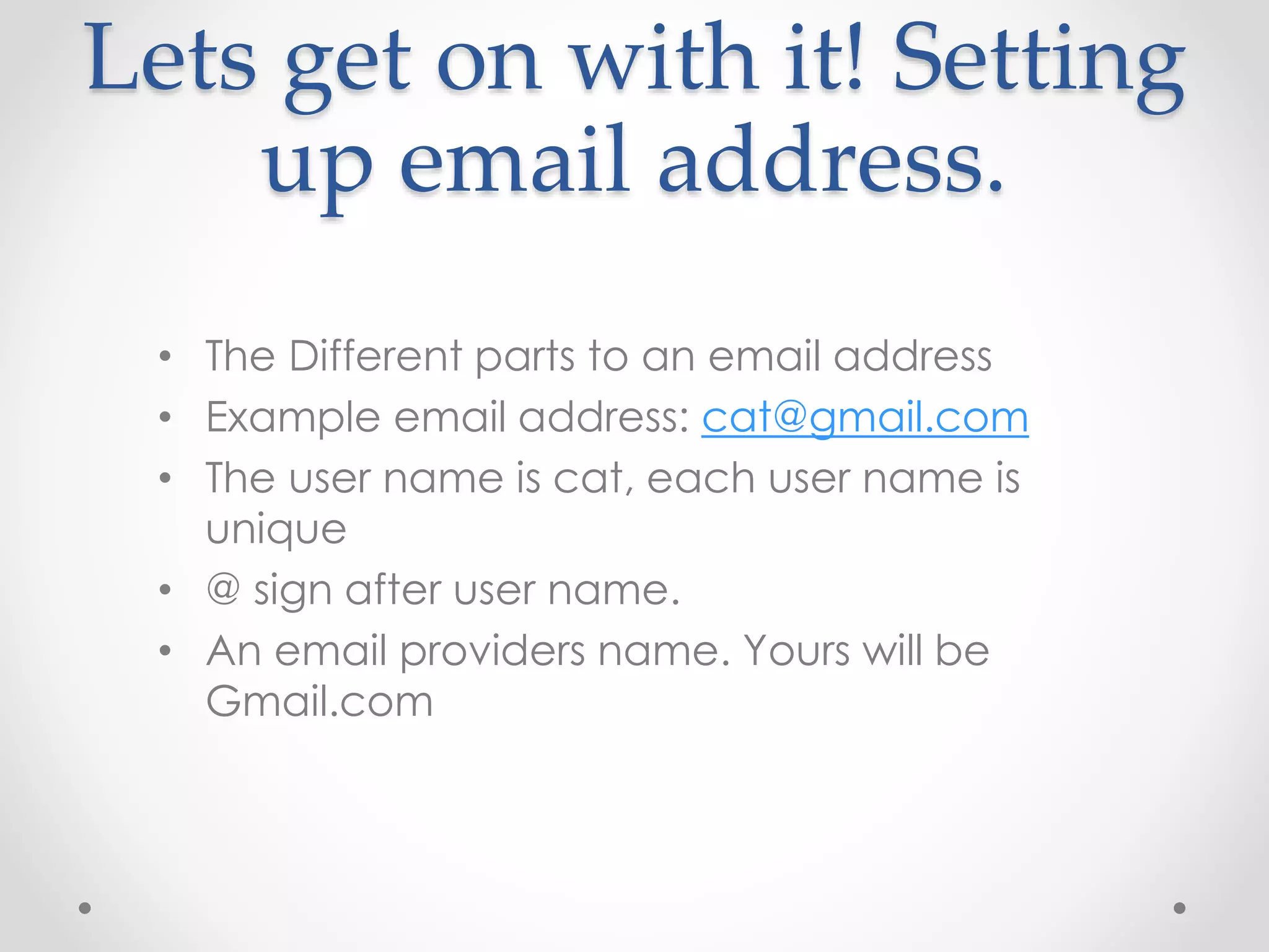 Lets get on with it! Setting 
up email address. 
• The Different parts to an email address 
• Example email address: cat@gmail.com 
• The user name is cat, each user name is 
unique 
• @ sign after user name. 
• An email providers name. Yours will be 
Gmail.com 
 