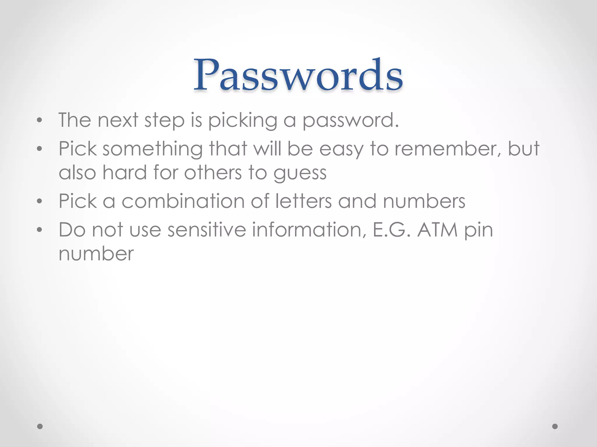 Passwords 
• The next step is picking a password. 
• Pick something that will be easy to remember, but 
also hard for others to guess 
• Pick a combination of letters and numbers 
• Do not use sensitive information, E.G. ATM pin 
number 
 