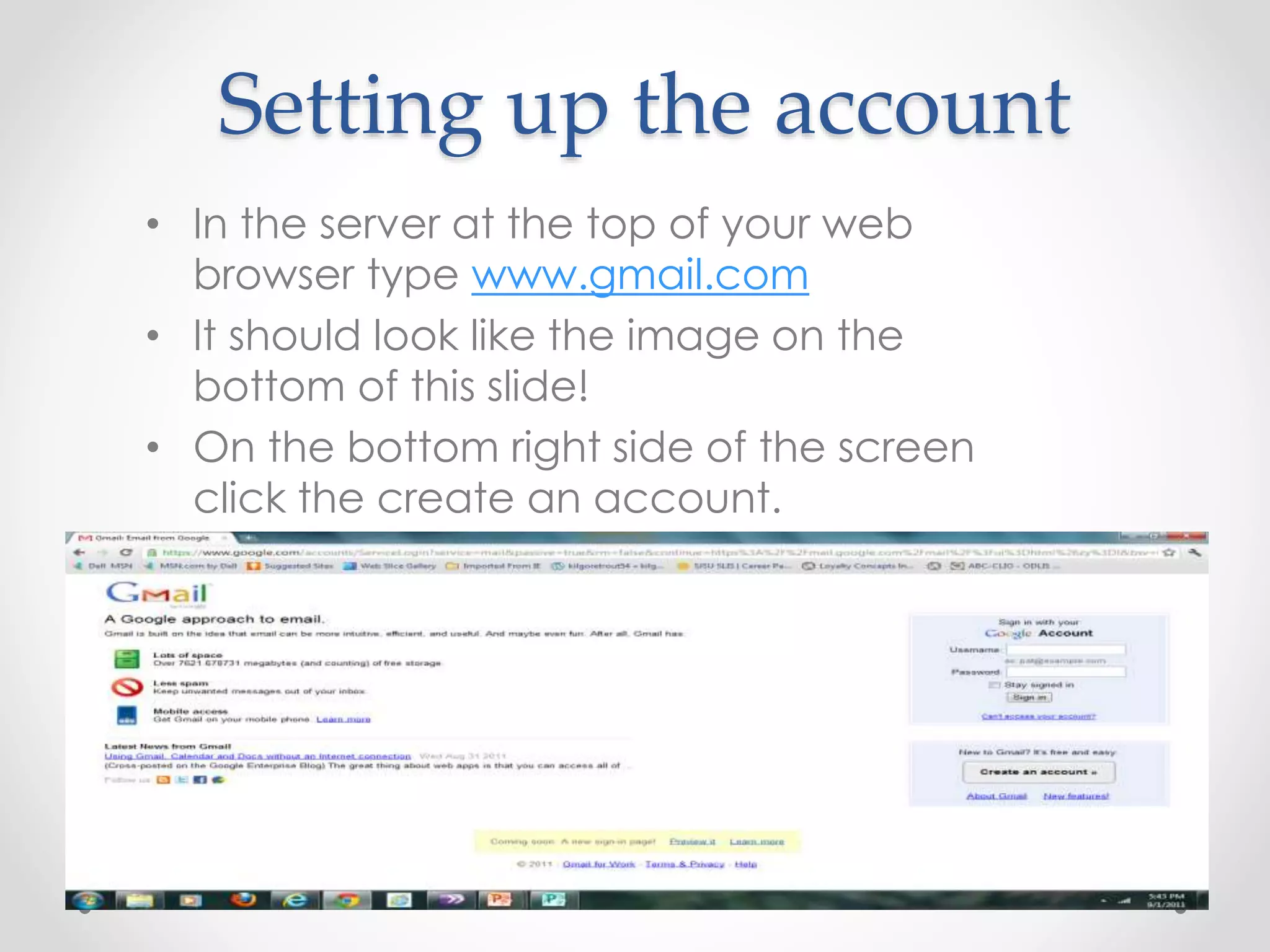 Setting up the account 
• In the server at the top of your web 
browser type www.gmail.com 
• It should look like the image on the 
bottom of this slide! 
• On the bottom right side of the screen 
click the create an account. 
 