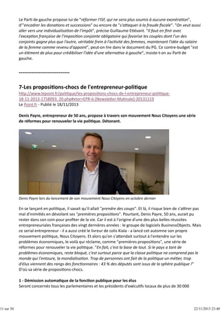 11 sur 30

Le Par  de gauche propose lui de "réformer l'ISF, qui ne sera plus soumis à aucune exonéra on",
d'"encadrer les dona ons et successions" ou encore de "s'a aquer à la fraude ﬁscale". "On veut aussi
aller vers une individualisa on de l'impôt", précise Guillaume E évant. "Il faut en ﬁnir avec
l'excep on française de l'imposi on conjointe obligatoire qui favorise les couples dont l'un des
conjoints gagne plus que l'autre, véritable frein à l'ac vité des femmes, maintenant l'idée du salaire
de la femme comme revenu d'appoint", peut‐on lire dans le document du PG. Ce contre‐budget "est
un élément de plus pour crédibiliser l'idée d'une alterna ve à gauche", insiste‐t‐on au Par  de
gauche.

h p://www.lepoint.fr/poli que/les‐proposi ons‐chocs‐de‐l‐entrepreneur‐poli que‐
18‐11‐2013‐1758093_20.php#xtor=EPR‐6‐[Newsle er‐Ma nale]‐20131119
Le Point.fr ‐ Publié le 18/11/2013
Denis Payre, entrepreneur de 50 ans, propose à travers son mouvement Nous Citoyens une série
de réformes pour renouveler la vie poli que. Détonant.

Denis Payre lors du lancement de son mouvement Nous Citoyens en octobre dernier

En se lançant en poli que, il savait qu'il allait "prendre des coups". Et là, il risque bien de s'a rer pas
mal d'inimi és en dévoilant ses "premières proposi ons". Pourtant, Denis Payre, 50 ans, aurait pu
rester dans son coin pour proﬁter de la vie. Car il est à l'origine d'une des plus belles réussites
entrepreneuriales françaises des vingt dernières années : le groupe de logiciels BusinessObjects. Mais
ce serial entrepreneur ‐ il a aussi créé le livreur de colis Kiala ‐ a lancé cet automne son propre
mouvement poli que, Nous Citoyens. Et alors qu'on s'a endait surtout à l'entendre sur les
problèmes économiques, le voilà qui réclame, comme "premières proposi ons", une série de
réformes pour renouveler la vie poli que. "En fait, c'est la base de tout. Si le pays a tant de
problèmes économiques, reste bloqué, c'est surtout parce que la classe poli que ne comprend pas le
monde qui l'entoure, la mondialisa on. Trop de personnes ont fait de la poli que un mé er, trop
d'élus viennent des rangs des fonc onnaires : 43 % des députés sont issus de la sphère publique !"
D'où sa série de proposi ons‐chocs.
1 ‐ Démission automa que de la fonc on publique pour les élus
Seront concernés tous les parlementaires et les présidents d'exécu fs locaux de plus de 30 000

22/11/2013 23:40

 