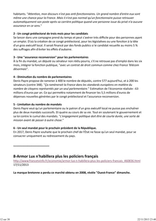 12 sur 30

habitants. "A en on, mon discours n'est pas an ‐fonc onnaires. Un grand nombre d'entre eux sont
même une chance pour la France. Mais il n'est pas normal qu'un fonc onnaire puisse retrouver
automa quement son poste après sa carrière poli que quand une personne issue du privé n'a aucune
assurance en ce sens."
2 ‐ Un congé préélectoral de trois mois pour les candidats
Se lancer dans une campagne prend du temps et peut s'avérer très diﬃcile pour des personnes ayant
un emploi. D'où la créa on de ce congé préélectoral, pour les législa ves ou une fonc on à la tête
d'un gros exécu f local. Il serait ﬁnancé par des fonds publics si le candidat recueille au moins 5 %
des suﬀrages aﬁn d'éviter les eﬀets d'aubaine.
3 ‐ Une "assurance reconversion" pour les parlementaires
À la ﬁn du mandat, un député ou sénateur non réélu pourra, s'il ne retrouve pas d'emploi dans les six
mois, intégrer la fonc on publique, "avec un contrat de droit commun comme chez France Télécom
désormais".
4 ‐ Diminu on du nombre de parlementaires
Denis Payre propose de ramener à 400 le nombre de députés, contre 577 aujourd'hui, et à 200 les
sénateurs (contre 348). "Ça ramènerait la France dans les standards européens en ma ère du
nombre de citoyens représentés par un seul parlementaire." Es ma on de l'économie réalisée : 63
millions d'euros par an. Ce qui perme ra notamment de ﬁnancer les 5,5 millions d'euros de
dépenses nouvelles générées par le congé préélectoral et l'assurance‐reconversion.
5 ‐ Limita on du nombre de mandats
Denis Payre veut qu'un parlementaire ou le patron d'un gros exécu f local ne puisse pas enchaîner
plus de deux mandats successifs. Et quatre au cours de sa vie. Tout en soutenant le gouvernement et
sa loi contre le cumul des mandats. "L'engagement poli que doit être de courte durée, une sorte de
mission avant de passer à autre chose."
6 ‐ Un seul mandat pour le prochain président de la République.
En 2017, Denis Payre souhaite que le prochain chef de l'État ne fasse qu'un seul mandat, pour se
consacrer uniquement au redressement du pays.

h p://www.francetvinfo.fr/economie/armor‐lux‐n‐habillera‐plus‐les‐policiers‐francais_460836.html
17/11/2013
La marque bretonne a perdu ce marché obtenu en 2008, révèle "Ouest‐France" dimanche. 

22/11/2013 23:40

 