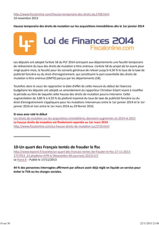 14 sur 30

h p://www.ﬁscalonline.com/Hausse‐temporaire‐des‐droits‐de,5708.html
14 novembre 2013
Hausse temporaire des droits de muta on sur les acquisi ons immobilières dès le 1er janvier 2014

Les députés ont adopté l’ar cle 58 du PLF 2014 octroyant aux départements une faculté temporaire
de relèvement du taux des droits de muta on à  tre onéreux. L’ar cle 58 du projet de loi ouvre pour
vingt‐quatre mois, la faculté pour les conseils généraux de relever jusqu’à 4,50 % le taux de la taxe de
publicité foncière ou du droit d’enregistrement, qui cons tuent la part essen elle des droits de
muta on à  tre onéreux (DMTO) perçus par les départements (58).
Toutefois dans le souci de rapprocher la date d’eﬀet de ce e mesure du début de l’exercice
budgétaire les députés ont adopté un amendement du rapporteur Chris an Eckert visant à modiﬁer
la période au  tre de laquelle ce e hausse des droits de muta on pourra intervenir. Ce e
augmenta on de 3,80 % à 4,50 % du plafond maximal du taux de taxe de publicité foncière ou du
droit d’enregistrement s’appliquera pour les muta ons intervenues entre le 1er janvier 2014 et le 1er
janvier 2016 et non entre le 1er mars 2014 au 29 février 2016. 
Si vous avez raté le début
Les droits de muta on sur les acquisi ons immobilières devraient augmenter en 2014 et 2015
La hausse droits de muta on est ﬁnalement reportée au 1er mars 2014
h p://www.ﬁscalonline.com/La‐hausse‐droits‐de‐muta on‐sur,5710.html

h p://www.lepoint.fr/societe/un‐quart‐des‐francais‐tentes‐de‐frauder‐le‐ﬁsc‐17‐11‐2013‐
1757953_23.php#xtor=EPR‐6‐[Newsle er‐Mi‐journee]‐20131117
Le Point.fr ‐ Publié le 17/11/2013
44 % des personnes interrogées aﬃrment par ailleurs avoir déjà réglé en liquide un service pour
éviter la TVA ou les charges sociales.

22/11/2013 23:40

 