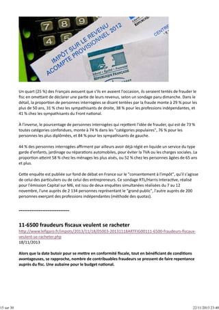 15 sur 30

Un quart (25 %) des Français avouent que s'ils en avaient l'occasion, ils seraient tentés de frauder le
ﬁsc en ome ant de déclarer une par e de leurs revenus, selon un sondage paru dimanche. Dans le
détail, la propor on de personnes interrogées se disant tentées par la fraude monte à 29 % pour les
plus de 50 ans, 31 % chez les sympathisants de droite, 38 % pour les professions indépendantes, et
41 % chez les sympathisants du Front na onal.
À l'inverse, le pourcentage de personnes interrogées qui reje ent l'idée de frauder, qui est de 73 %
toutes catégories confondues, monte à 74 % dans les "catégories populaires", 76 % pour les
personnes les plus diplômées, et 84 % pour les sympathisants de gauche.
44 % des personnes interrogées aﬃrment par ailleurs avoir déjà réglé en liquide un service du type
garde d'enfants, jardinage ou répara ons automobiles, pour éviter la TVA ou les charges sociales. La
propor on a eint 58 % chez les ménages les plus aisés, ou 52 % chez les personnes âgées de 65 ans
et plus.
Ce e enquête est publiée sur fond de débat en France sur le "consentement à l'impôt", qu'il s'agisse
de celui des par culiers ou de celui des entrepreneurs. Ce sondage RTL/Harris Interac ve, réalisé
pour l'émission Capital sur M6, est issu de deux enquêtes simultanées réalisées du 7 au 12
novembre, l'une auprès de 2 134 personnes représentant le "grand public", l'autre auprès de 200
personnes exerçant des professions indépendantes (méthode des quotas).

h p://www.leﬁgaro.fr/impots/2013/11/18/05003‐20131118ARTFIG00111‐6500‐fraudeurs‐ﬁscaux‐
veulent‐se‐racheter.php
18/11/2013
Alors que la date butoir pour se me re en conformité ﬁscale, tout en bénéﬁciant de condi ons
avantageuses, se rapproche, nombre de contribuables fraudeurs se pressent de faire repentance
auprès du ﬁsc. Une aubaine pour le budget na onal.

22/11/2013 23:40

 