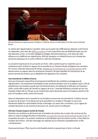 16 sur 30

Bernard Cazeneuve espère pouvoir récupérer 2 milliards d'euros en 2014 grâce à la lu e contre la fraude
ﬁscale.

Le rythme des régularisa ons s'accélère. Alors que le palier des 2000 dossiers déposés a été franchi
en septembre, puis celui des 4000 en octobre, ce sont aujourd'hui plus de 6500 demandes qui ont
été adressées au ﬁsc. Le ministre délégué au Budget, Bernard Cazeneuve, s'est réjoui de ce e
aﬄuence et a réaﬃrmé son objec f pour 2014 de récupérer un milliard d'euros sur la fraude des
personnes physiques et un autre milliard sur celle des entreprises.
La circulaire Cazeneuve du 21 juin porte ses fruits: celle‐ci prévoit que les «repen s» qui se
confessent avant l'entrée en vigueur de la nouvelle loi sur l'évasion ﬁscale échappent aux sanc ons.
Et il ne leur reste plus beaucoup de temps. Adoptée par le Parlement le 5 novembre dernier, la loi
devrait entrer en vigueur dans les prochaines semaines. De quoi inquiéter les consciences et les
porte‐monnaie de certains, qui se dépêchent de régulariser leur situa on.
Une amende de 2 millions d'euros
Ceux qui choisissent aujourd'hui la transparence bénéﬁcient de condi ons avantageuses de
régularisa on: non seulement ils échappent à des sanc ons pénales mais ils ne payent «que» 15% de
pénalité pour les fraudeurs passifs (qui ont hérité de biens non déclarés) et 30% pour les fraudeurs
ac fs, contre 40% à par r de l'entrée en vigueur de la loi. L'amende forfaitaire annuelle qui leur est
imposée s'élève elle à 1,5% par an du montant des avoirs dissimulés pour les fraudeurs passifs et 3%
pour les fraudeurs ac fs, contre 5% ensuite.
Selon les disposi ons de la nouvelle loi, les fraudeurs encourront une amende de 2 millions d'euros
et sept ans de prison s'il est découvert qu'ils possèdent un compte à l'étranger ou qu'ils ont
ﬁc vement établi leur domicilia on ﬁscale à l'étranger. Les avoirs dits «criminels», qu'il s'agisse de
comptes bancaires ou de contrats d'assurance‐vie, seront saisis et conﬁsqués.
25% des Français toujours tentés de frauder
Pourtant, ces sanc ons ne diminuent pas la tenta on de certains de se cacher des services du ﬁsc.
Selon un récent sondage RTL/Harris Interac ve, un quart des Français serait tenté de frauder le ﬁsc. À
la ques on de savoir s'ils seraient «tentés de ne pas déclarer tous vos revenus au ﬁsc, si vous é ez en
situa on de le faire», 17% des interrogés ont répondu qu'ils le feraient «probablement» et 8%
«certainement».
Heureusement pour l'État, tous les contribuables tentés ne passent pas à l'acte. La fraude

22/11/2013 23:40

 