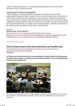 18 sur 30

vouloir un "dialogue approfondi". "Je vais rencontrer dans les prochains jours l'ensemble des
partenaires sociaux", annonce M. Ayrault.
Le gouvernement "prendra ses responsabilités"
"Dans ce dialogue, on évoquera la poli que de l'emploi, les inves ssements, la forma on
professionnelle et le pouvoir d'achat", ajoute le Premier ministre, prome ant aussi au Parlement un
"rôle essen el". Au terme de ce e "concerta on", le gouvernement "prendra ses responsabilités
comme il l'a fait pour les retraites et fera des proposi ons au Parlement", dans le cadre du projet de
budget 2015. Ce débat englobera la ques on d'une fusion entre impôt sur le revenu et CSG, promise
par François Hollande durant sa campagne, mais plus évoquée depuis. "L'objec f, c'est de parvenir à
des règles plus justes, plus eﬃcaces et plus lisibles", selon M. Ayrault.
Lire aussi :
Réforme ﬁscale : haro sur Ayrault ?
h p://www.bvoltaire.fr/nicolasgauthier/reforme‐ﬁscale‐haro‐sur‐ayrault,
42113?utm_source=La+Gaze e+de+Boulevard+Voltaire&utm_campaign=daf086f9a5‐RSS_EMAIL_
CAMPAIGN&utm_medium=email&utm_term=0_71d6b02183‐daf086f9a5‐30409925

h p://www.capital.fr/carriere‐management/actualites/les‐francais‐veulent‐moins‐de‐
fonc onnaires‐qui‐travaillent‐plus‐889148
18/11/2013
Les Français sont majoritairement pour une augmenta on du temps de travail des fonc onnaires,
une baisse de leur nombre et un gel de toutes les presta ons sociales, selon un sondage BVA pour
Les Echos et Aviva publié lundi.

Les Français sont majoritairement pour une augmenta on du temps de travail des fonc onnaires, une baisse
de leur nombre et un gel de toutes les presta ons sociales, selon un sondage BVA pour Les Echos et Aviva
publié lundi.

22/11/2013 23:40

 