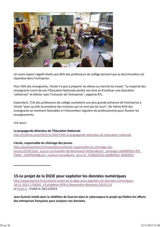 20 sur 30

Un autre aspect néga f révèle que 66% des professeurs de collège pensent que la discrimina on est
répendue dans l'entreprise.
Pour 56% des enseignants, l'école n'a pas à préparer les élèves au marché du travail. "La majorité des
enseignants craint de voir l'Éduca on Na onale perdre son âme et d'ins tuer une éduca on
'u litariste" et éli ste' avec l'inclusion de l'entreprise", rapporte RTL.
Cependant, 71% des professeurs de collège souhaitent une plus grande présence de l'entreprise à
l'école "pour qu'elle accomplisse des missions qui ne sont pas les leurs". De même 81% des
enseignants se montrent favorables à l'interven on régulière de professionnels pour illustrer les
enseignements.
Lire aussi :
La propagande détendue de l’Éduca on Na onale
h p://h16free.com/2013/11/20/27342‐la‐propagande‐detendue‐de‐leduca on‐na onale
L’école, responsable du chômage des jeunes 
h p://www.bvoltaire.fr/mariedelarue/lecole‐responsable‐du‐chomage‐des‐
jeunes,42142?utm_source=La+Gaze e+de+Boulevard+Voltaire&utm_campaign=daf086f9a5‐RSS_
EMAIL_CAMPAIGN&utm_medium=email&utm_term=0_71d6b02183‐daf086f9a5‐30409925

h p://www.lepoint.fr/societe/le‐projet‐de‐la‐dgse‐pour‐exploiter‐les‐donnees‐numeriques‐
18‐11‐2013‐1758265_23.php#xtor=EPR‐6‐[Newsle er‐Ma nale]‐20131119
Le Point.fr ‐ Publié le 18/11/2013
Jean Guisnel révèle dans la réédi on de Guerres dans le cyberespace le projet qui fédère les eﬀorts
des entreprises françaises pour analyser nos données.

22/11/2013 23:40

 