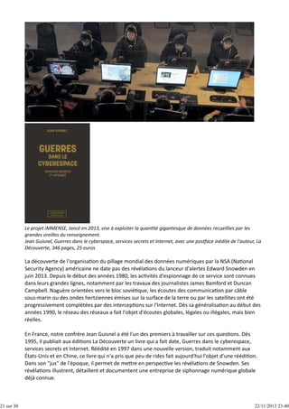 21 sur 30

Le projet iMMENSE, lancé en 2013, vise à exploiter la quan té gigantesque de données recueillies par les
grandes oreilles du renseignement.
Jean Guisnel, Guerres dans le cyberspace, services secrets et Internet, avec une pos ace inédite de l'auteur, La
Découverte, 346 pages, 25 euros

La découverte de l'organisa on du pillage mondial des données numériques par la NSA (Na onal
Security Agency) américaine ne date pas des révéla ons du lanceur d'alertes Edward Snowden en
juin 2013. Depuis le début des années 1980, les ac vités d'espionnage de ce service sont connues
dans leurs grandes lignes, notamment par les travaux des journalistes James Bamford et Duncan
Campbell. Naguère orientées vers le bloc sovié que, les écoutes des communica on par câble
sous‐marin ou des ondes hertziennes émises sur la surface de la terre ou par les satellites ont été
progressivement complétées par des intercep ons sur l'Internet. Dès sa généralisa on au début des
années 1990, le réseau des réseaux a fait l'objet d'écoutes globales, légales ou illégales, mais bien
réelles.
En France, notre confrère Jean Guisnel a été l'un des premiers à travailler sur ces ques ons. Dès
1995, il publiait aux édi ons La Découverte un livre qui a fait date, Guerres dans le cyberespace,
services secrets et Internet. Réédité en 1997 dans une nouvelle version, traduit notamment aux
États‐Unis et en Chine, ce livre qui n'a pris que peu de rides fait aujourd'hui l'objet d'une réédi on.
Dans son "jus" de l'époque, il permet de me re en perspec ve les révéla ons de Snowden. Ses
révéla ons illustrent, détaillent et documentent une entreprise de siphonnage numérique globale
déjà connue.

22/11/2013 23:40

 