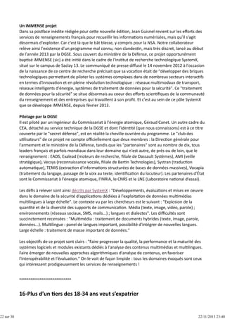 22 sur 30

Un iMMENSE projet
Dans sa pos ace inédite rédigée pour ce e nouvelle édi on, Jean Guisnel revient sur les eﬀorts des
services de renseignements français pour recueillir les informa ons numérisées, mais qu'il s'agit
désormais d'exploiter. Car c'est là que le bât blesse, y compris pour la NSA. Notre collaborateur
relève ainsi l'existence d'un programme mal connu, non clandes n, mais très discret, lancé au début
de l'année 2013 par la DGSE. Sous couvert du ministère de la Défense, ce projet opportunément
bap sé iMMENSE (sic) a été ini é dans le cadre de l'Ins tut de recherche technologique SystemX,
situé sur le campus de Saclay 13. Le communiqué de presse diﬀusé le 14 novembre 2012 à l'occasion
de la naissance de ce centre de recherche précisait que sa voca on était de "développer des briques
technologiques perme ant de piloter les systèmes complexes dans de nombreux secteurs interac fs
en termes d'innova on et en pleine révolu on technologique : réseaux mul modaux de transport,
réseaux intelligents d'énergie, systèmes de traitement de données pour la sécurité". Ce "traitement
de données pour la sécurité" se situe désormais au coeur des eﬀorts scien ﬁques de la communauté
du renseignement et des entreprises qui travaillent à son proﬁt. Et c'est au sein de ce pôle SystemX
que se développe iMMENSE, depuis février 2013.
Pilotage par la DGSE
Il est piloté par un ingénieur du Commissariat à l'énergie atomique, Géraud Canet. Un autre cadre du
CEA, détaché au service technique de la DGSE et dont l'iden té (que nous connaissons) est à ce  tre
couverte par le "secret défense", est en réalité la cheville ouvrière du programme. Le "club des
u lisateurs" de ce projet ne compte oﬃciellement que deux membres : la Direc on générale pour
l'armement et le ministère de la Défense, tandis que les "partenaires" sont au nombre de dix, tous
leaders français et parfois mondiaux dans leur domaine qui n'est autre, de près ou de loin, que le
renseignement : EADS, Exalead (moteurs de recherche, ﬁliale de Dassault Systèmes), AMI (veille
stratégique), Vecsys (reconnaissance vocale, ﬁliale de Ber n Technologies), Systran (traduc on
automa que), TEMIS (extrac on d'informa ons structurées de bases de données massives), Vocapia
(traitement du langage, passage de la voix au texte, iden ﬁca on du locuteur). Les partenaires d'État
sont le Commissariat à l'énergie atomique, l'INRIA, le CNRS et le LNE (Laboratoire na onal d'essai).
Les déﬁs à relever sont ainsi décrits par SystemX : "Développements, évalua ons et mises en oeuvre
dans le domaine de la sécurité d'applica ons dédiées à l'exploita on de données mul médias
mul lingues à large échelle". Le contexte vu par les chercheurs est le suivant : "Explosion de la
quan té et de la diversité des supports de communica on. Média (texte, image, vidéo, parole) ;
environnements (réseaux sociaux, SMS, mails...) ; langues et dialectes". Les diﬃcultés sont
succinctement recensées : "Mul média : traitement de documents hybrides (texte, image, parole,
données...). Mul lingue : panel de langues important, possibilité d'intégrer de nouvelles langues.
Large échelle : traitement de masse important de données."
Les objec fs de ce projet sont clairs : "Faire progresser la qualité, la performance et la maturité des
systèmes logiciels et modules existants dédiés à l'analyse des contenus mul médias et mul lingues.
Faire émerger de nouvelles approches algorithmiques d'analyse de contenus, en favoriser
l'interopérabilité et l'évalua on." On le voit de façon limpide : tous les domaines évoqués sont ceux
qui intéressent prodigieusement les services de renseignements !

22/11/2013 23:40

 