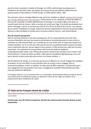 24 sur 30

plus d’un  ers à souhaiter s’installer à l’étranger. Un chiﬀre conﬁrmé dans la pra que par la
Conférence des Grandes Écoles, qui indique qu’un quart des jeunes diplômés ob ennent leur
premier poste à l’interna onal. A l’ESCP‐Europe, le chiﬀre a eint même...44%.
Plus alarmant, selon le sondage d’Opinion way, parmi les candidats au départ, quelque 41% envisage
de s’installer déﬁni vement hors de France .Comme Aude, 22 ans, étudiante en droit des aﬀaires à
Paris qui dit «souhaiter s’installer déﬁni vement à l’étranger si un emploi s’oﬀre à elle après un
second master hors de France». Mais ce souhait est corrélé avec l’âge. Si la moi é des étudiants veut
par r à l’étranger, mais ils ne sont plus que 31% de 25 à 29 ans et 22% de 29 à 34 ans. «Les ruptures
de vie comme l’installa on en couple, l’achat d’un premier appartement et l’arrivée du premier enfant
diminue ce désir de départ et semble ancrer les jeunes ac fs en France», note Pauline Misset.
Plus de travail en perspec ve
Mais la morosité ambiante a une autre conséquence. On les croyait a achés à leur bien‐être,
soucieux d’équilibrer plus que leurs parents vie familiale et vie professionnelle et moins enclins à
enchaîner les métro‐boulot‐dodo. Las. Il semble que la crise ait fait voler en éclat aussi l’espoir d’un
meilleur équilibre. Car ils ne sont que 15% à penser que leur vie professionnelle occupera une place
moins importante dans leur vie par rapport à leurs parents. Et 29% pensent que ce e part sera plus
importante. «Ce sen ment est surtout présent chez les jeunes ac fs de catégories
socioprofessionnelles aisées, avec 37% qui pense devoir consacrer plus de place à leur travail» note
Pauline Misset. A l’instar de Chloe, qui lâche: «Mes parents travaillaient déjà beaucoup, et je crois
que je devrais en faire encore plus pour arriver à un niveau similaire…».
Dernier élément de l’étude, on y note plus que jamais un déﬁance vis à vis de l’engagement poli que
et syndical. Ils sont ainsi 80% à ne pas souhaiter dans les années à venir s’engager dans un
mouvement poli que, ni dans un syndicat. Et même plus de 40% à répondre: «Certainement pas».
Seul engagement qui trouve grâce à leurs yeux, l’engagement associa f. Désenchantés peut‐être,
mais pas totalement défai stes…
(*) Sondage réalisé du 7 au 12 novembre 2013 sur un échan llon représenta f de 505 jeunes âgés de 18 à 34
ans cons tué selon la méthode des quotas, au regard des critères de sexe, d’âge, de catégorie socio‐
professionnelle après stra ﬁca on par région.

h p://www.challenges.fr/monde/20131114.CHA7078/voici‐ou‐les‐francais‐revent‐de‐s‐exiler.html
17‐11‐2013
Certains pays, hors de l'Union européenne, abritent des communautés françaises de plus en plus
importantes.

22/11/2013 23:40

 