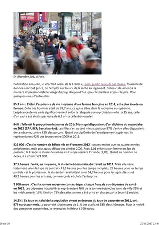 26 sur 30

En décembre 2011 à Paris.

Publica on annuelle, le «Portrait social de la France», rendu public ce jeudi par l’Insee, fourmille de
données en tout genre, de l’emploi aux loisirs, de la santé au logement. Celles‐ci dessinent à la
manière impressionniste le visage du pays d’aujourd’hui ‐ pour le meilleur et pour le pire. Voici
quelques‐unes d’entre elles. 
85,7 ans : C’était l’espérance de vie moyenne d’une femme française en 2011, et la plus élevée en
Europe. Celle des hommes était de 78,7 ans, ce qui se situe dans la moyenne européenne.
L’espérance de vie varie signiﬁca vement selon la catégorie socio‐professionnelle : à 35 ans, celle
d’un cadre est ainsi supérieure de 6,3 ans à celle d’un ouvrier.
84% : Telle est la propor on de jeunes de 20 à 24 ans qui disposaient d’un diplôme du secondaire
en 2012 (CAP, BEP, Baccalauréat). Les ﬁlles s’en sortent mieux, puisque 87% d’entre elles disposaient
de ce sésame, contre 82% des garçons. Quant aux diplômés de l’enseignement supérieur, ils
représentaient 42% des jeunes entre 2009 et 2011.
822 000 : C’est le nombre de bébés nés en France en 2012 ‐ un peu moins que les quatre années
précédentes, mais plus qu’au début des années 2000. Avec 2,01 enfants par femme en âge de
procréer, la France se classe deuxième en Europe derrière l’Irlande (2,05). Quant au nombre de
décès, il a a eint 571 000.
37,9 heures : Voilà, en moyenne, la durée hebdomadaire du travail en 2012. Mais elle varie
fortement selon le type de contrat ‐ 41,1 heures pour les temps complets, 23 heures pour les temps
par els ‐ et la profession : la durée de travail a eint ainsi 54,7 heures pour les agriculteurs et
49,2 heures pour les ar sans, commerçants et chefs d’entreprise.
2 800 euros : C’est la somme moyenne consacrée par chaque français aux dépenses de santé
en 2012. Les dépenses hospitalières représentent 46% de la somme totale, les soins de ville 26% et
les médicaments 19%. Environ 75% de ce e somme a été prise en charge par la Sécurité sociale.
14,3% : Ce taux est celui de la popula on vivant en dessous du taux de pauvreté en 2011, soit
977 euros par mois. La pauvreté touche près de 11% des ac fs, et 38% des chômeurs. Pour la moi é
des personnes concernées, le revenu est inférieur à 760 euros. 

22/11/2013 23:40

 