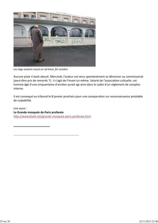 29 sur 30

Les tags avaient causé un vif émoi, ﬁn octobre

Aucune piste n'avait abou . Mercredi, l'auteur est venu spontanément se dénoncer au commissariat
(peut‐être pris de remords ?) : il s'agit de l'imam lui‐même. Salarié de l'associa on cultuelle, cet
homme âgé d'une cinquantaine d'années aurait agi ainsi dans le cadre d'un règlement de comptes
interne.
Il est convoqué au tribunal le 8 janvier prochain pour une comparu on sur reconnaissance préalable
de culpabilité.
Lire aussi :
La Grande mosquée de Paris profanée
h p://www.bladi.net/grande‐mosquee‐paris‐profanee.html

22/11/2013 23:40

 