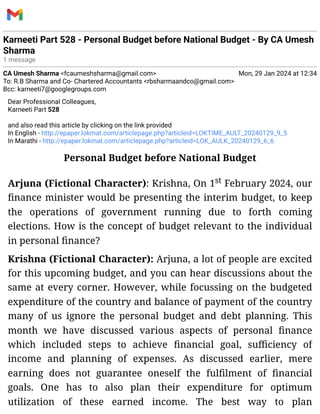 Karneeti Part 528 - Personal Budget before National Budget - By CA Umesh
Sharma
1 message
CA Umesh Sharma <fcaumeshsharma@gmail.com> Mon, 29 Jan 2024 at 12:34
To: R.B Sharma and Co- Chartered Accountants <rbsharmaandco@gmail.com>
Bcc: karneeti7@googlegroups.com
Dear Professional Colleagues,
Karneeti Part 528
and also read this article by clicking on the link provided
In English - http://epaper.lokmat.com/articlepage.php?articleid=LOKTIME_AULT_20240129_9_5
In Marathi - http://epaper.lokmat.com/articlepage.php?articleid=LOK_AULK_20240129_6_6
Personal Budget before National Budget
Arjuna (Fictional Character): Krishna, On 1st February 2024, our
finance minister would be presenting the interim budget, to keep
the operations of government running due to forth coming
elections. How is the concept of budget relevant to the individual
in personal finance?
Krishna (Fictional Character): Arjuna, a lot of people are excited
for this upcoming budget, and you can hear discussions about the
same at every corner. However, while focussing on the budgeted
expenditure of the country and balance of payment of the country
many of us ignore the personal budget and debt planning. This
month we have discussed various aspects of personal finance
which included steps to achieve financial goal, sufficiency of
income and planning of expenses. As discussed earlier, mere
earning does not guarantee oneself the fulfilment of financial
goals. One has to also plan their expenditure for optimum
utilization of these earned income. The best way to plan
 
