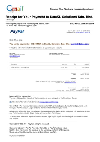 Mohamad Afeez Abdul Aziz <afeezaziz@gmail.com>



Receipt for Your Payment to DataKL Solutions Sdn. Bhd.
1 message

service@intl.paypal.com <service@intl.paypal.com>                                                          Sun, Mar 20, 2011 at 6:26 PM
To: Afeez Aziz <afeezaziz@gmail.com>

                                                                                                    Mar 21, 2011 02:26:49 GMT+08:00
                                                                                                  Transaction ID: 5UJ076559X362353Y




    Hello Afeez Aziz,

    You sent a payment of 110.00 MYR to DataKL Solutions Sdn. Bhd. (admin@datakl.com)

    It may take a few moments for this transaction to appear in your account.


    Merchant                                                       Instructions to merchant
    DataKL Solutions Sdn. Bhd.                                     You haven't entered any instructions.
    admin@datakl.com
    +60 123026437




      Description                                                                         Unit price             Qty             Amount

      DataKL Hosting - Invoice #14006                                                  110.00 MYR                  1        110.00 MYR



                                                                                                            Subtotal        110.00 MYR
                                                                                                              Total       RM110.00 MYR


                                                                                                           Payment        RM110.00 MYR

                                             Charge will appear on your credit card statement as "PAYPAL *DATAKL"
                                                                                 Payment sent to admin@datakl.com



                                                                                                      From amount            £22.89 GBP
                                                                                                        To amount        RM110.00 MYR
                                                                               Exchange rate: 1 British Pound = 4.80559 Malaysian Ringgit



    Issues with this transaction?
    You have 45 days from the date of the transaction to open a dispute in the Resolution Center.

        Questions? Go to the Help Center at: www.paypal.com/my/help.

    Get verified – Pay from your bank account and you're 100% protected against unauthorized payments sent
    from your PayPal account. Log in and click the Unverified link below your name.

    Please do not reply to this email. This mailbox is not monitored and you will not receive a response. For assistance, log in to
    your PayPal account and click Help in the top right corner of any PayPal page.

    To receive email notifications in plain text instead of HTML, log in to your PayPal account and go to your Profile to update
    your settings.


    Copyright © 1999-2011 PayPal. All rights reserved.

    Consumer advisory- PayPal Pte. Ltd., the holder of PayPal’s stored value
    facility, does not require the approval of the Monetary Authority of Singapore.
    Users are advised to read the terms and conditions carefully.

    PayPal Email ID PP120
 