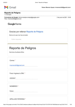 2/6/2021 Gmail - Reporte de Peligros
https://mail.google.com/mail/u/1?ik=a754521cbe&view=pt&search=all&permthid=thread-f%3A1701470761447185003&simpl=msg-f%3A170147… 1/25
Ruben Mamani Apaza <rmamania50@gmail.com>
Reporte de Peligros
11 mensajes
Formularios de Google <forms-receipts-noreply@google.com> 2 de junio de 2021, 10:49
Para: rmamania50@gmail.com
Gracias por rellenar Reporte de Peligros
Esto es lo que nos has enviado:
Editar respuesta
Reporte de Peligros
Servicios Auxiliares Mina
Correo *
rmamania50@gmail.com
Favor Ingresa tu DNI: *
40955847
NOMBRES *
Ruben
APELLIDO PATERNO *
 