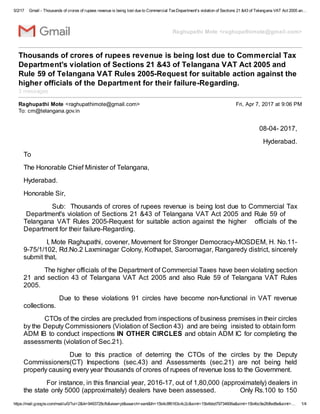 5/2/17 Gmail - Thousands of crores of rupees revenue is being lost due to Commercial TaxDepartment's violation of Sections 21 &43 of Telangana VAT Act 2005 an…
https://mail.google.com/mail/u/0/?ui=2&ik=9493728cfb&view=pt&search=sent&th=15b4c8f6163c4c2c&siml=15b4bbd79734606a&siml=15b4bc9e2fdfed8e&siml=… 1/4
Raghupathi Mote <raghupathimote@gmail.com>
Thousands of crores of rupees revenue is being lost due to Commercial Tax
Department's violation of Sections 21 &43 of Telangana VAT Act 2005 and
Rule 59 of Telangana VAT Rules 2005-Request for suitable action against the
higher officials of the Department for their failure-Regarding.
3 messages
Raghupathi Mote <raghupathimote@gmail.com> Fri, Apr 7, 2017 at 9:06 PM
To: cm@telangana.gov.in
08-04- 2017,
Hyderabad.
To
The Honorable Chief Minister of Telangana,
Hyderabad.
Honorable Sir,
Sub: Thousands of crores of rupees revenue is being lost due to Commercial Tax
Department's violation of Sections 21 &43 of Telangana VAT Act 2005 and Rule 59 of
Telangana VAT Rules 2005-Request for suitable action against the higher officials of the
Department for their failure-Regarding.
I, Mote Raghupathi, covener, Movement for Stronger Democracy-MOSDEM, H. No.11-
9-75/1/102, Rd.No.2 Laxminagar Colony, Kothapet, Saroornagar, Rangaredy district, sincerely
submit that,
The higher officials of the Department of Commercial Taxes have been violating section
21 and section 43 of Telangana VAT Act 2005 and also Rule 59 of Telangana VAT Rules
2005.
Due to these violations 91 circles have become non-functional in VAT revenue
collections.
CTOs of the circles are precluded from inspections of business premises in their circles
by the Deputy Commissioners (Violation of Section 43) and are being insisted to obtain form
ADM IB to conduct inspections IN OTHER CIRCLES and obtain ADM IC for completing the
assessments (violation of Sec.21).
Due to this practice of deterring the CTOs of the circles by the Deputy
Commissioners(CT) Inspections (sec.43) and Assessments (sec.21) are not being held
properly causing every year thousands of crores of rupees of revenue loss to the Government.
For instance, in this financial year, 2016-17, out of 1,80,000 (approximately) dealers in
the state only 5000 (approximately) dealers have been assessed. Only Rs.100 to 150
 