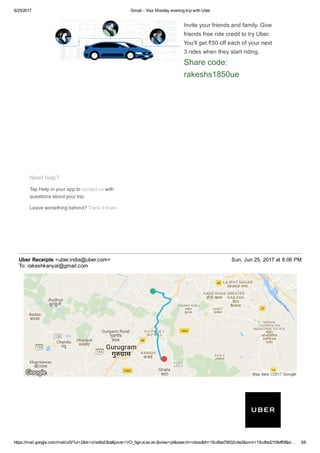 6/25/2017 Gmail ­ Your Monday evening trip with Uber
https://mail.google.com/mail/u/0/?ui=2&ik=a1e4fa23ba&jsver=VO_5giruLes.en.&view=pt&search=inbox&th=15cdfae79532c4e2&siml=15cdfad210feff0f&si… 3/6
Invite your friends and family. Give
friends free ride credit to try Uber.
You'll get ₹50 off each of your next
3 rides when they start riding.
Share code:
rakeshs1850ue
Need help?
Tap Help in your app to contact us with
questions about your trip.
Leave something behind? Track it down.
Uber Receipts <uber.india@uber.com> Sun, Jun 25, 2017 at 8:06 PM
To: rakeshkanyal@gmail.com
 