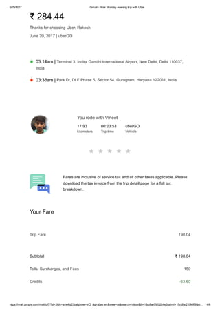 6/25/2017 Gmail ­ Your Monday evening trip with Uber
https://mail.google.com/mail/u/0/?ui=2&ik=a1e4fa23ba&jsver=VO_5giruLes.en.&view=pt&search=inbox&th=15cdfae79532c4e2&siml=15cdfad210feff0f&si… 4/6
₹ 284.44
Thanks for choosing Uber, Rakesh
June 20, 2017 | uberGO
03:14am | Terminal 3, Indira Gandhi International Airport, New Delhi, Delhi 110037,
India
03:38am | Park Dr, DLF Phase 5, Sector 54, Gurugram, Haryana 122011, India
You rode with Vineet
17.93
kilometers
00:23:53
Trip time
uberGO
Vehicle
Fares are inclusive of service tax and all other taxes applicable. Please
download the tax invoice from the trip detail page for a full tax
breakdown.
Your Fare
Trip Fare 198.04
Subtotal ₹ 198.04
Tolls, Surcharges, and Fees 150
Credits ­63.60
 