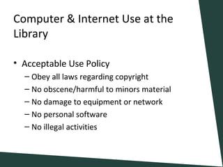 Computer & Internet Use at the
Library
• Acceptable Use Policy
– Obey all laws regarding copyright
– No obscene/harmful to minors material
– No damage to equipment or network
– No personal software
– No illegal activities
 