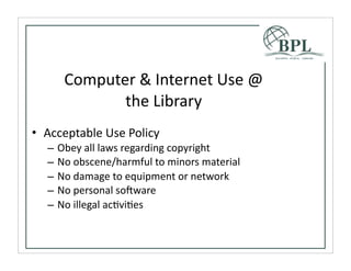 Computer	
  &	
  Internet	
  Use	
  @	
  
               the	
  Library
• Acceptable	
  Use	
  Policy
   –   Obey	
  all	
  laws	
  regarding	
  copyright
   –   No	
  obscene/harmful	
  to	
  minors	
  material
   –   No	
  damage	
  to	
  equipment	
  or	
  network
   –   No	
  personal	
  soSware
   –   No	
  illegal	
  acTviTes
 