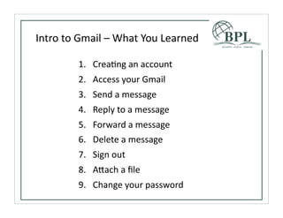 Intro	
  to	
  Gmail	
  –	
  What	
  You	
  Learned

             1. CreaTng	
  an	
  account
             2. Access	
  your	
  Gmail
             3. Send	
  a	
  message
             4. Reply	
  to	
  a	
  message
             5. Forward	
  a	
  message
             6. Delete	
  a	
  message
             7. Sign	
  out
             8. A^ach	
  a	
  ﬁle
             9. Change	
  your	
  password
 
