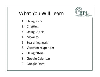What	
  You	
  Will	
  Learn
 1. Using	
  stars
 2. Chabng
 3. Using	
  Labels
 4. Move	
  to:
 5. Searching	
  mail:
 6. VacaTon	
  responder
 7. Using	
  ﬁlters
 8. Google	
  Calendar
 9. Google	
  Docs
 