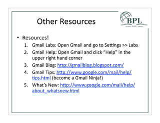 Other	
  Resources
• Resources!
  1. Gmail	
  Labs:	
  Open	
  Gmail	
  and	
  go	
  to	
  Sebngs	
  >>	
  Labs
  2. Gmail	
  Help:	
  Open	
  Gmail	
  and	
  click	
  “Help”	
  in	
  the	
  
     upper	
  right	
  hand	
  corner
  3. Gmail	
  Blog:	
  h^p://gmailblog.blogspot.com/
  4. Gmail	
  Tips:	
  h^p://www.google.com/mail/help/
     Tps.html	
  (become	
  a	
  Gmail	
  Ninja!)
  5. What’s	
  New:	
  h^p://www.google.com/mail/help/
     about_whatsnew.html	
  
 