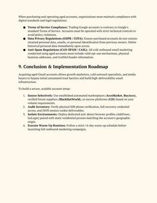 When purchasing and operating aged accounts, organizations must maintain compliance with
digital standards and legal regulations:
● Terms of Service Compliance: Trading Google accounts is contrary to Google's
standard Terms of Service. Accounts must be operated with strict technical controls to
avoid policy violations.
● Data Privacy Regulations (GDPR / CCPA): Ensure purchased accounts do not contain
retained personal data, emails, or personal identification from previous owners. Delete
historical personal data immediately upon access.
● Anti-Spam Regulations (CAN-SPAM / CASL): All cold outbound email marketing
conducted using aged accounts must include valid opt-out mechanisms, physical
business addresses, and truthful header information.
9. Conclusion & Implementation Roadmap
Acquiring aged Gmail accounts allows growth marketers, cold outreach specialists, and media
buyers to bypass initial automated trust barriers and build high-deliverability email
infrastructure.
To build a secure, scalable account setup:
1. Source Selectively: Use established automated marketplaces (AccsMarket, BuyAccs),
verified forum suppliers (BlackHatWorld), or escrow platforms (G2G) based on your
volume requirements.
2. Audit Inventory: Verify physical SIM phone verification, full recovery credential
access, and JSON session cookie deliverables.
3. Isolate Environments: Deploy dedicated anti-detect browser profiles (AdsPower,
GoLogin) paired with static residential proxies matching the account's geographic
origin.
4. Execute Warm-Up Routines: Follow a strict 14-day warm-up schedule before
launching full outbound marketing campaigns.
 
