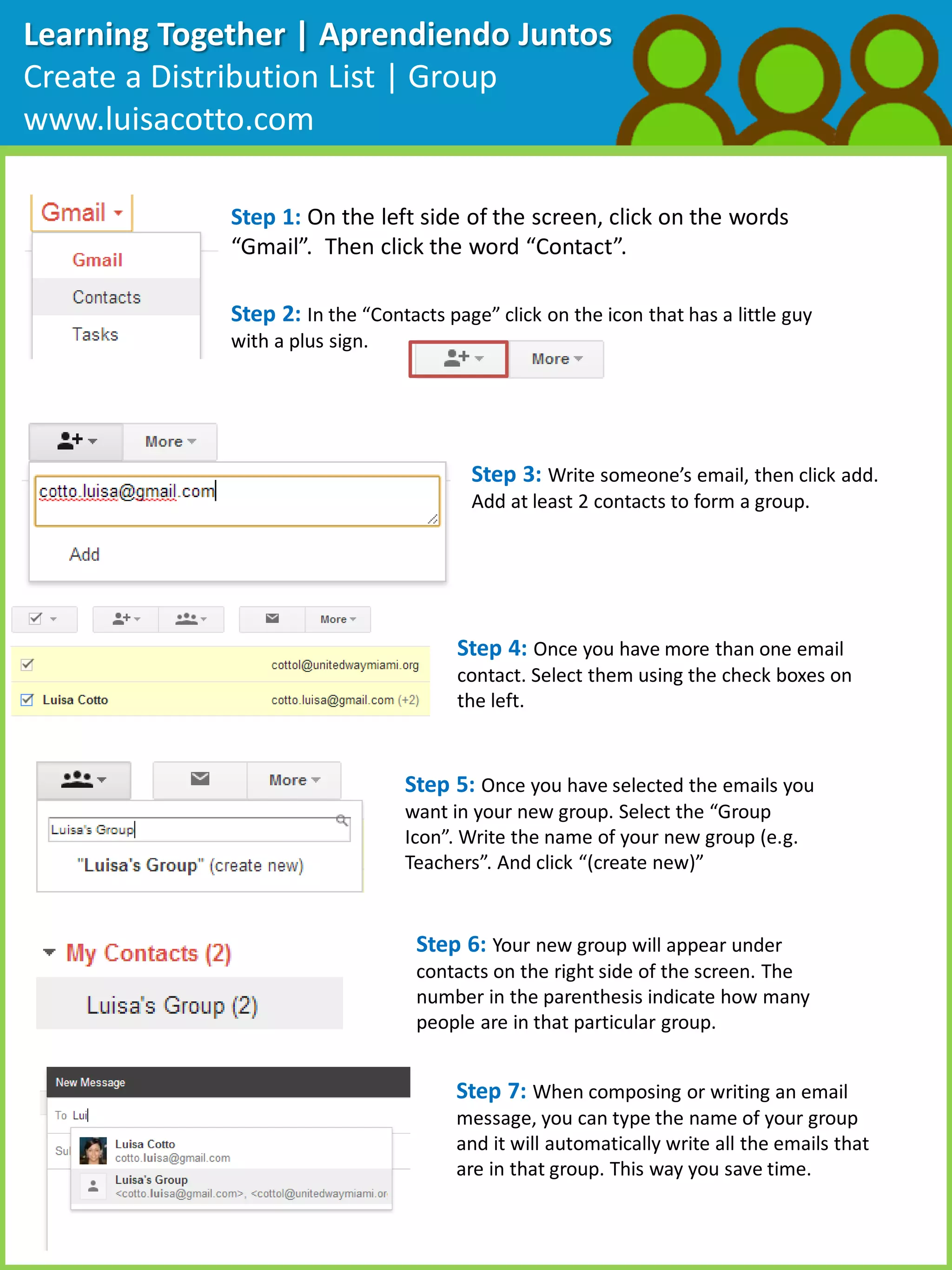 Learning Together | Aprendiendo Juntos
Create a Distribution List | Group
www.luisacotto.com
Step 1: On the left side of the screen, click on the words
“Gmail”. Then click the word “Contact”.
Step 2: In the “Contacts page” click on the icon that has a little guy
with a plus sign.
Step 3: Write someone’s email, then click add.
Add at least 2 contacts to form a group.
Step 4: Once you have more than one email
contact. Select them using the check boxes on
the left.
Step 5: Once you have selected the emails you
want in your new group. Select the “Group
Icon”. Write the name of your new group (e.g.
Teachers”. And click “(create new)”
Step 6: Your new group will appear under
contacts on the right side of the screen. The
number in the parenthesis indicate how many
people are in that particular group.
Step 7: When composing or writing an email
message, you can type the name of your group
and it will automatically write all the emails that
are in that group. This way you save time.
 