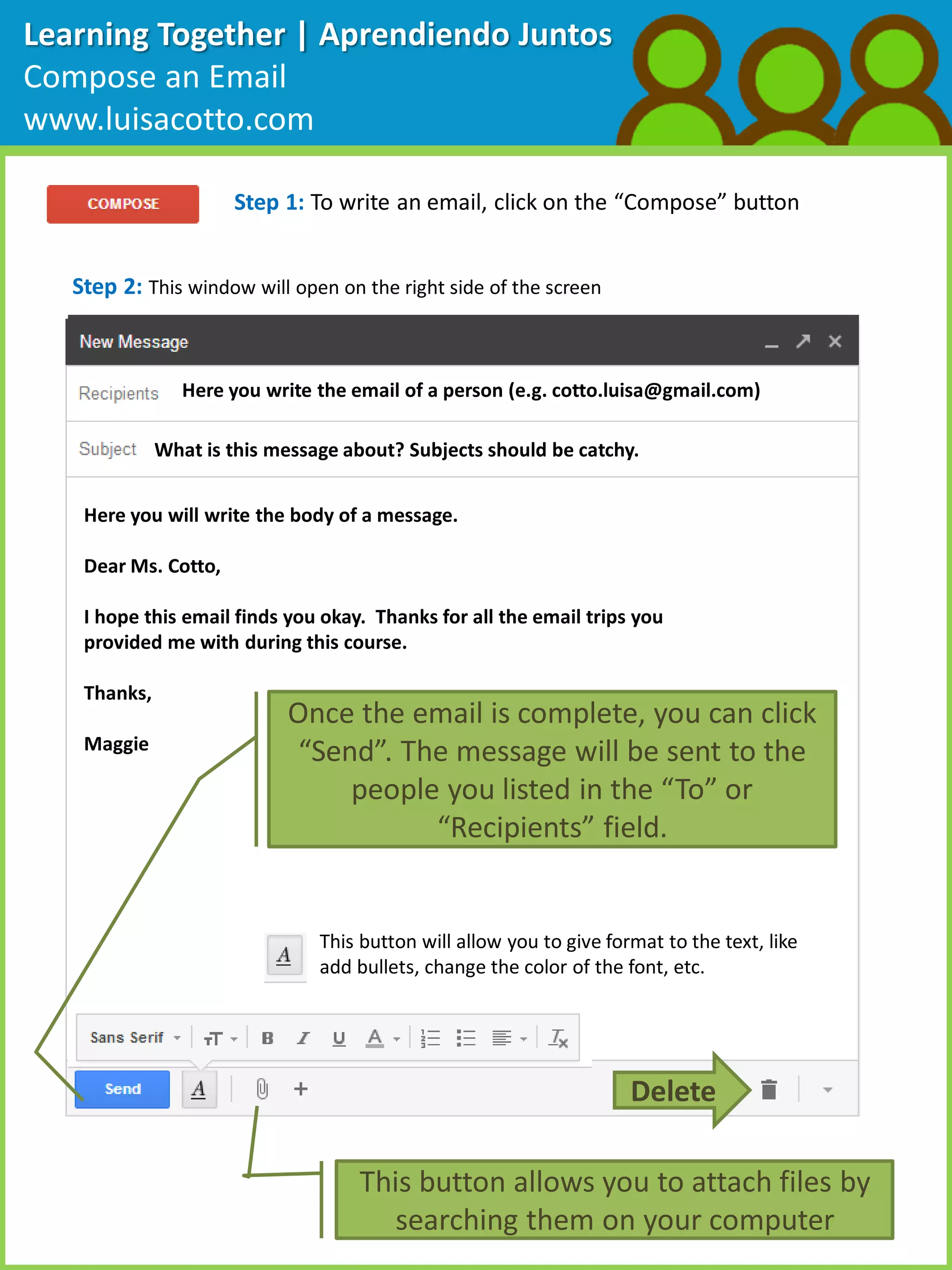 Learning Together | Aprendiendo Juntos
Compose an Email
www.luisacotto.com
Step 1: To write an email, click on the “Compose” button
Step 2: This window will open on the right side of the screen
Here you write the email of a person (e.g. cotto.luisa@gmail.com)
What is this message about? Subjects should be catchy.
Here you will write the body of a message.
Dear Ms. Cotto,
I hope this email finds you okay. Thanks for all the email trips you
provided me with during this course.
Thanks,
Maggie
Once the email is complete, you can click
“Send”. The message will be sent to the
people you listed in the “To” or
“Recipients” field.
This button will allow you to give format to the text, like
add bullets, change the color of the font, etc.
This button allows you to attach files by
searching them on your computer
Delete
 