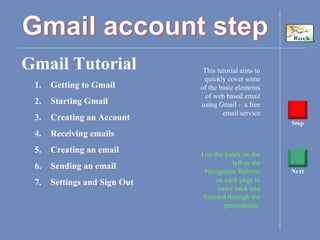 Gmail Tutorial This tutorial aims to
quickly cover some
of the basic elements
of web based email
using Gmail - a free
email service
Use the Index on the
left or the
Navigation Buttons
on each page to
move back and
forward through the
presentation
Stop
Next
1. Getting to Gmail
2. Starting Gmail
3. Creating an Account
4. Receiving emails
5. Creating an email
6. Sending an email
7. Settings and Sign Out
 