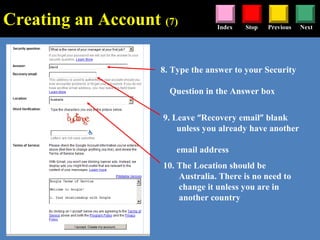 Stop Previous NextIndex
8. Type the answer to your Security
Question in the Answer box
9. Leave “Recovery email” blank
unless you already have another
email address
10. The Location should be
Australia. There is no need to
change it unless you are in
another country
Creating an Account (7)
 