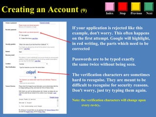 Stop Previous NextIndex
If your application is rejected like this
example, don’t worry. This often happens
on the first attempt. Google will highlight,
in red writing, the parts which need to be
corrected
Passwords are to be typed exactly
the same twice without being seen.
The verification characters are sometimes
hard to recognise. They are meant to be
difficult to recognise for security reasons.
Don’t worry, just try typing them again.
Note: the verification characters will change upon
every re-try.
Creating an Account (9)
 