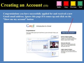 Stop Previous NextIndex
Congratulations you have successfully applied for and received a new
Gmail email address. Ignore this page if it comes up and click on the
“Show me my account” button
Creating an Account (11)
 
