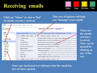 Stop Previous NextIndex
Click on "Inbox" to view a “list”
of emails you have received
These are
the emails
you have
received.
They can be
opened by
clicking on
any of the
text
Note: any darkened text indicates that the email has
not yet been opened.
Receiving emails
This row of options will help
you “manage” your emails
 