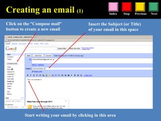 Stop Previous NextIndex
Click on the “Compose mail”
button to create a new email
Insert the Subject (or Title)
of your email in this space
Start writing your email by clicking in this area
Creating an email (1)
 