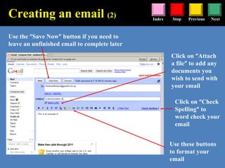 Stop Previous NextIndex
Use the “Save Now” button if you need to
leave an unfinished email to complete later
Use these buttons
to format your
email
Click on “Attach
a file” to add any
documents you
wish to send with
your email
Creating an email (2)
Click on “Check
Spelling” to
word check your
email
 