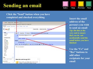 Stop Previous NextIndex
Insert the email
address of the
person/s you wish
to send an email
Tip: Do this at the
very end to ensure
that you do not
accidentally send the
email before you have
finished
Click the “Send” button when you have
completed and checked everything
Sending an email
Use the “Cc” and
“Bcc” buttons to
add other
recipients for your
email
 
