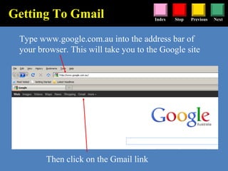 Stop Previous NextIndex
Type www.google.com.au into the address bar of
your browser. This will take you to the Google site
Getting To Gmail
Then click on the Gmail link
 