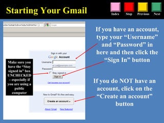 Stop Previous NextIndex
Starting Your Gmail
If you have an account,
type your “Username”
and “Password” in
here and then click the
“Sign In” button
If you do NOT have an
account, click on the
“Create an account”
button
Make sure you
have the “Stay
signed in” box
UNCHECKED
– especially if
you are using a
public
computer
 