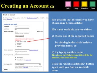 Stop Previous NextIndex
It is possible that the name you have
chosen may be unavailable
If it is not available you can either:
a) choose one of the suggested names
by clicking in the circle beside a
provided name, or
b) try typing another name
Tip: choose carefully because this will be the
name of your email address
Click the “check availability” button
again until you find an available
name
Creating an Account (2)
 