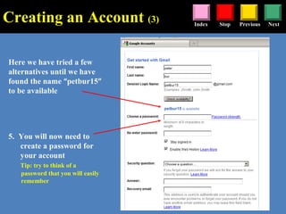 Stop Previous NextIndex
Here we have tried a few
alternatives until we have
found the name “petbur15”
to be available
5. You will now need to
create a password for
your account
Tip: try to think of a
password that you will easily
remember
Creating an Account (3)
 