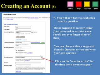 Stop Previous NextIndex
7. You will now have to establish a
security question
This is required to recover either
your password or account name
should you ever forget either of
these
Click on the “selector arrow” for
the drop down menu to appear
You can choose either a suggested
Security Question or you can write
your own question
Creating an Account (5)
 
