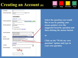 Stop Previous NextIndex
Select the question you would
like to use by putting your
mouse pointer over the
suggested Security question and
then clicking the mouse button
or
Click on the “Write my own
question” option and type in
your own question
Creating an Account (6)
 