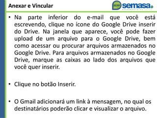 Anexar e Vincular
• Na parte inferior do e-mail que você está
escrevendo, clique no ícone do Google Drive inserir
do Drive. Na janela que aparece, você pode fazer
upload de um arquivo para o Google Drive, bem
como acessar ou procurar arquivos armazenados no
Google Drive. Para arquivos armazenados no Google
Drive, marque as caixas ao lado dos arquivos que
você quer inserir.
• Clique no botão Inserir.
• O Gmail adicionará um link à mensagem, no qual os
destinatários poderão clicar e visualizar o arquivo.
 