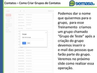 Contatos – Como Criar Grupos de Contatos
Podemos dar o nome
que quisermos para o
grupo, para esse
Treinamento criamos
um grupo chamado
“Grupo de Teste” após a
criação do grupo
devemos inserir o
e-mail das pessoas que
farão parte do grupo.
Veremos no próximo
slide como realizar essa
operação.
 