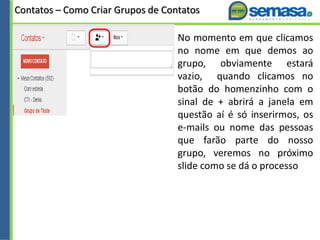 Contatos – Como Criar Grupos de Contatos
No momento em que clicamos
no nome em que demos ao
grupo, obviamente estará
vazio, quando clicamos no
botão do homenzinho com o
sinal de + abrirá a janela em
questão aí é só inserirmos, os
e-mails ou nome das pessoas
que farão parte do nosso
grupo, veremos no próximo
slide como se dá o processo
 