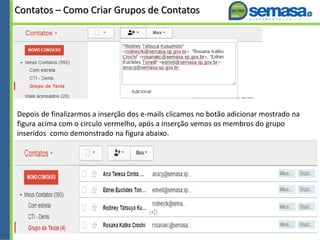 Contatos – Como Criar Grupos de Contatos
Depois de finalizarmos a inserção dos e-mails clicamos no botão adicionar mostrado na
figura acima com o circulo vermelho, após a inserção vemos os membros do grupo
inseridos como demonstrado na figura abaixo.
 